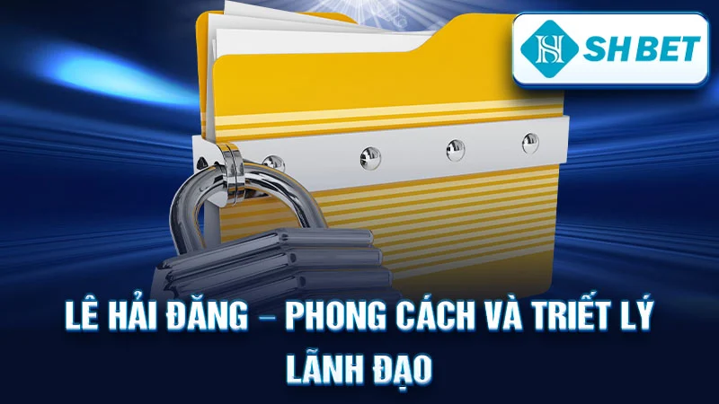 Lê Hải Đăng – Phong Cách và Triết Lý Lãnh Đạo